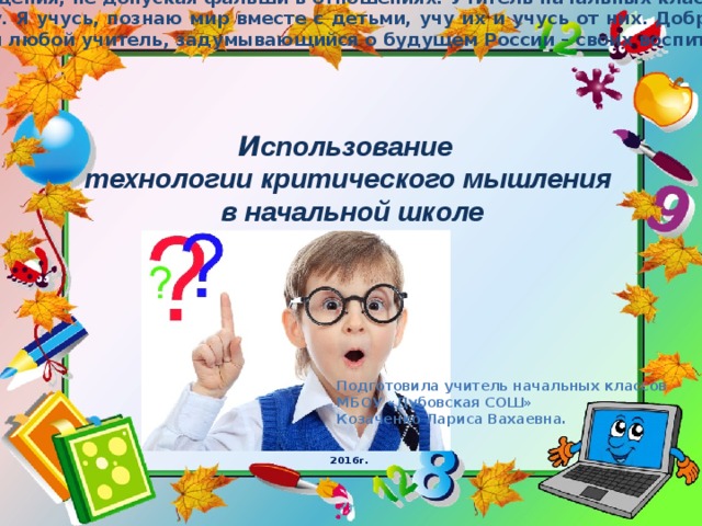 Учитель должен не «работать с детьми», а жить с ними, делить радости и печали, успехи и падения, не допуская фальши в отношениях. Учитель начальных классов – это человек, заменяющий в школьной жизни ребенка маму. Да мой опыт как педагога мал, но я сама мать и отношусь к ученикам именно так, как хочу, чтобы относились к моему ребенку. Я учусь, познаю мир вместе с детьми, учу их и учусь от них. Доброта, сострадание и милосердие, прощение, страдание, совесть, раскаяние, смирение и любовь, честь – вот чему мы взрослые можем поучиться от детей. Именно на них должен ориентироваться любой учитель, задумывающийся о будущем России – своих воспитанни ках. И спользование технологии критического мышления  в начальной школе Подготовила учитель начальных классов МБОУ «Дубовская СОШ» Козаченко Лариса Вахаевна. 2016г. 