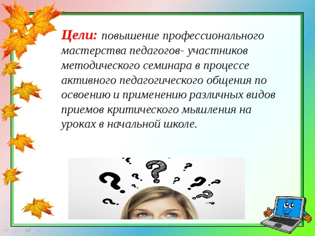Цели: повышение профессионального мастерства педагогов- участников методического семинара в процессе активного педагогического общения по освоению и применению различных видов приемов критического мышления на уроках в начальной школе. 