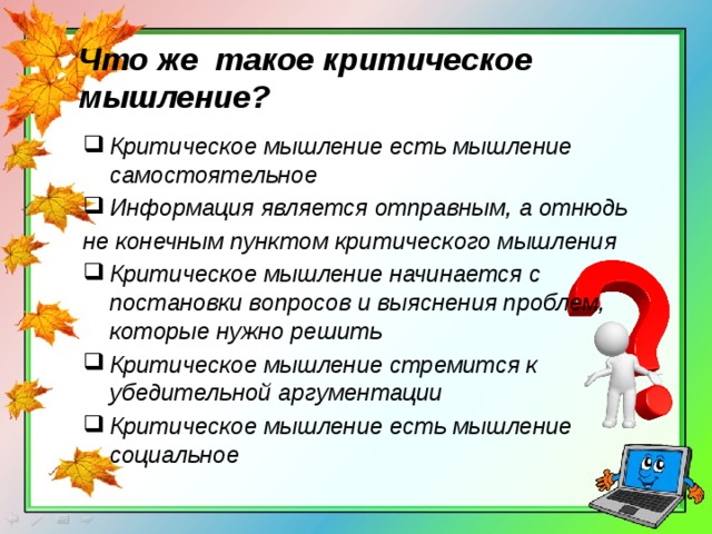 Что же такое критическое мышление? Критическое мышление есть мышление самостоятельное Информация является отправным, а отнюдь не конечным пунктом критического мышления Критическое мышление начинается с постановки вопросов и выяснения проблем, которые нужно решить Критическое мышление стремится к убедительной аргументации Критическое мышление есть мышление социальное 