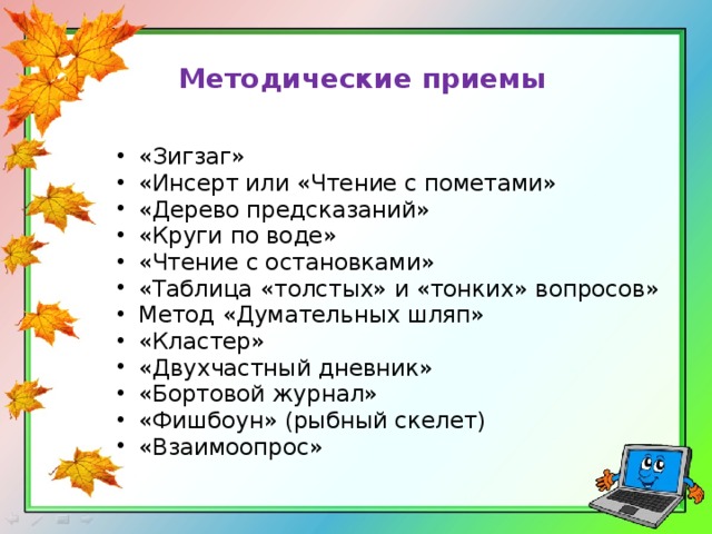 Методические приемы   «Зигзаг» «Инсерт или «Чтение с пометами»  «Дерево предсказаний»  «Круги по воде»  «Чтение с остановками» «Таблица «толстых» и «тонких» вопросов» Метод «Думательных шляп» «Кластер» «Двухчастный дневник» «Бортовой журнал» «Фишбоун» (рыбный скелет) «Взаимоопрос» 