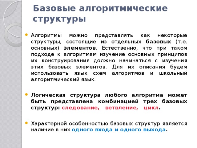 Базовые алгоритмические структуры   Алгоритмы можно представлять как некоторые структуры, состоящие из отдельных базовых (т.е. основных) элементов . Естественно, что при таком подходе к алгоритмам изучение основных принципов их конструирования должно начинаться с изучения этих базовых элементов. Для их описания будем использовать язык схем алгоритмов и школьный алгоритмический язык. Логическая структура любого алгоритма может быть представлена комбинацией трех базовых структур: следование,   ветвление,   цикл .  Характерной особенностью базовых структур является наличие в них одного входа и одного выхода .  