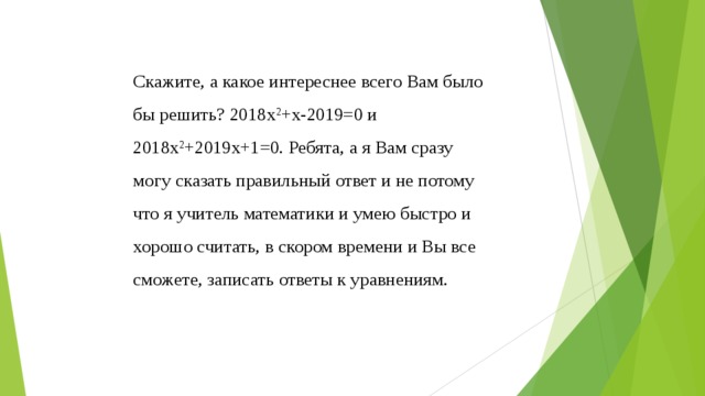 Скажите, а какое интереснее всего Вам было бы решить? 2018х 2 +х-2019=0 и 2018х 2 +2019х+1=0. Ребята, а я Вам сразу могу сказать правильный ответ и не потому что я учитель математики и умею быстро и хорошо считать, в скором времени и Вы все сможете, записать ответы к уравнениям. 