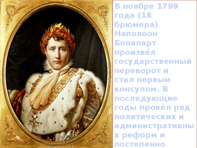 В ноябре 1799 года (18 брюмера) Наполеон Бонапарт произвёл государственный переворот и стал первым консулом. В последующие годы провёл ряд политических и административных реформ и постепенно достиг диктаторской власти. 