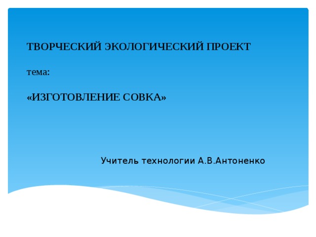 ТВОРЧЕСКИЙ ЭКОЛОГИЧЕСКИЙ ПРОЕКТ     тема:     «Изготовление Совка»   Учитель технологии А.В.Антоненко 