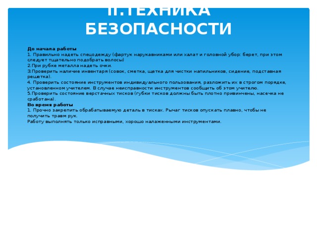 II.ТЕХНИКА БЕЗОПАСНОСТИ До начала работы  1. Правильно надеть спецодежду (фартук нарукавниками или халат и головной убор: берет, при этом следует тщательно подобрать волосы)  2.При рубке металла надеть очки.  З.Проверить наличие инвентаря (совок, сметка, щетка для чистки напильников, сидение, подставная решетка).  4. Проверить состояние инструментов индивидуального пользования, разложить их в строгом порядке, установленном учителем. В случае неисправности инструментов сообщить об этом учителю.  5.Проверить состояние верстачных тисков (губки тисков должны быть плотно привинчены, насечка не сработана).  Во время работы  1. Прочно закрепить обрабатываемую деталь в тисках. Рычаг тисков опускать плавно, чтобы не получить травм рук.  Работу выполнять только исправными, хорошо налаженными инструментами.   