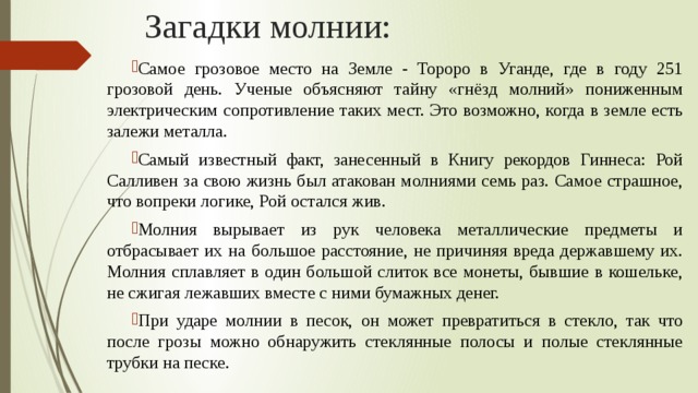 Загадки молнии: Самое грозовое место на Земле - Тороро в Уганде, где в году 251 грозовой день.  Ученые объясняют тайну «гнёзд молний» пониженным электрическим сопротивление таких мест. Это возможно, когда в земле есть залежи металла. Самый известный факт, занесенный в Книгу рекордов Гиннеса: Рой Салливен за свою жизнь был атакован молниями семь раз. Самое страшное, что вопреки логике, Рой остался жив. Молния вырывает из рук человека металлические предметы и отбрасывает их на большое расстояние, не причиняя вреда державшему их. Молния сплавляет в один большой слиток все монеты, бывшие в кошельке, не сжигая лежавших вместе с ними бумажных денег. При ударе молнии в песок, он может превратиться в стекло, так что после грозы можно обнаружить стеклянные полосы и полые стеклянные трубки на песке. 