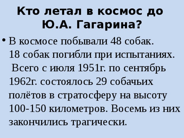 Кто летал в космос до  Ю.А. Гагарина? В космосе побывали 48 собак.  18 собак погибли при испытаниях.  Всего с июля 1951г. по сентябрь 1962г. состоялось 29 собачьих полётов в стратосферу на высоту 100-150 километров. Восемь из них закончились трагически. 