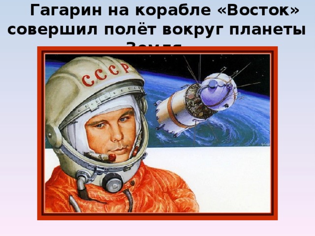  Гагарин на корабле «Восток» совершил полёт вокруг планеты Земля.           