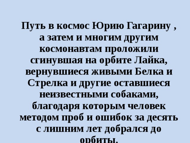 Путь в космос Юрию Гагарину , а затем и многим другим космонавтам проложили сгинувшая на орбите Лайка, вернувшиеся живыми Белка и Стрелка и другие оставшиеся неизвестными собаками, благодаря которым человек методом проб и ошибок за десять с лишним лет добрался до орбиты. 
