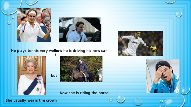 He plays tennis very well but now he is driving his new car. but Now she is riding the horse. She usually wears the crown 