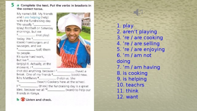 1. play 2. aren‘t playing 3. ‘re / are cooking 4. ‘re / are selling 5. ‘re / are enjoying 6. ‘m / am not doing 7. ‘m / am having 8. is cooking 9. is helping 10. teachrs 11. think 12. want 