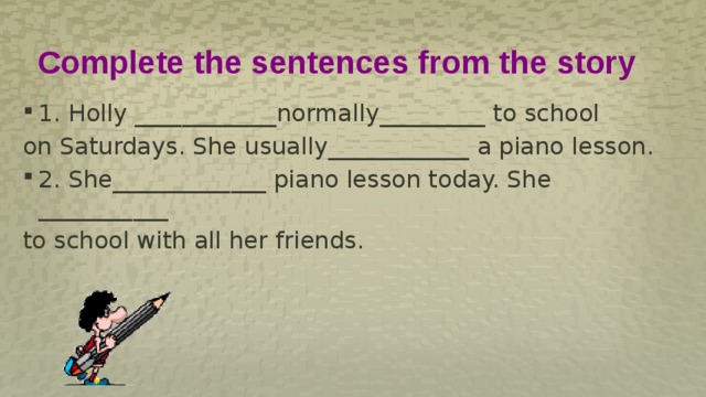 Complete the sentences from the story 1. Holly ____________normally_________ to school on Saturdays. She usually____________ a piano lesson. 2. She_____________ piano lesson today. She ___________ to school with all her friends. 