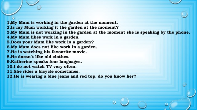 PS PS PS 1.My Mum is working in the garden at the moment. 2.Is my Mum working it the garden at the moment? 3.My Mum is not working in the garden at the moment she is speaking by the phone. 4.My Mum likes work in a garden. 5.Does your Mum like work in a garden? 6.My Mum does not like work in a garden. 7.He is watching his favourite movie. 8.He doesn’t like old clothes. 9.Katherine speaks four languages. 10.I do not watch TV very often. 11.She rides a bicycle sometimes. 12.He is wearing a blue jeans and red top, do you know her? PC PC PC PS PS PS PS PC PC 