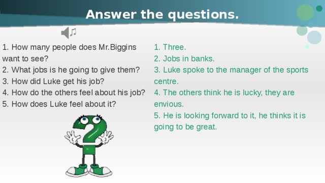 Answer the questions. 1. Three. 1. How many people does Mr.Biggins 2. Jobs in banks. want to see? 2. What jobs is he going to give them? 3. Luke spoke to the manager of the sports 3. How did Luke get his job? centre. 4. How do the others feel about his job? 4. The others think he is lucky, they are 5. How does Luke feel about it? envious. 5. He is looking forward to it, he thinks it is going to be great. 