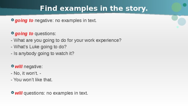 Find examples in the story. going to negative: no examples in text. going to questions: - What are you going to do for your work experience? - What‘s Luke going to do? - Is anybody going to watch it? will negative: - No, it won‘t. - - You won’t like that. will questions: no examples in text. 