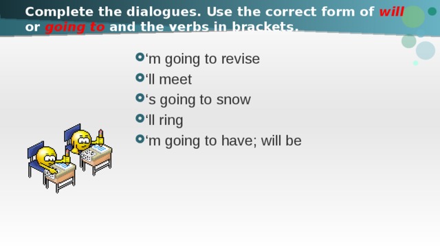Complete the dialogues. Use the correct form of will or going to and the verbs in brackets. ‘ m going to revise ‘ ll meet ‘ s going to snow ‘ ll ring ‘ m going to have; will be 
