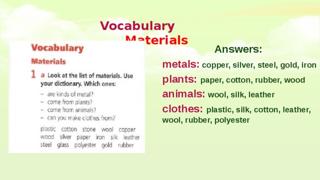  Vocabulary   Materials Answers: metals: copper, silver, steel, gold, iron plants:  paper, cotton, rubber, wood animals: wool, silk, leather clothes: plastic, silk, cotton, leather, wool, rubber, polyester  