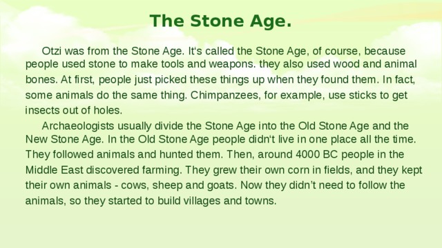The Stone Age.  Otzi was from the Stone Age. It‘s called the Stone Age, of course, because people used stone to make tools and weapons. they also used wood and animal bones. At first, people just picked these things up when they found them. In fact, some animals do the same thing. Chimpanzees, for example, use sticks to get insects out of holes.  Archaeologists usually divide the Stone Age into the Old Stone Age and the New Stone Age. In the Old Stone Age people didn‘t live in one place all the time. They followed animals and hunted them. Then, around 4000 BC people in the Middle East discovered farming. They grew their own corn in fields, and they kept their own animals - cows, sheep and goats. Now they didn’t need to follow the animals, so they started to build villages and towns. 
