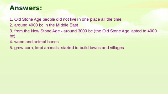Answers: 1. Old Stone Age people did not live in one place all the time. 2. around 4000 bc in the Middle East 3. from the New Stone Age - around 3000 bc (the Old Stone Age lasted to 4000 bc) 4. wood and animal bones 5. grew corn, kept animals, started to build towns and villages 