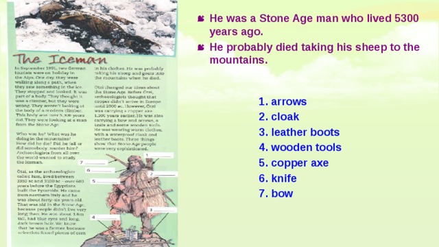 He was a Stone Age man who lived 5300 years ago. He probably died taking his sheep to the mountains. 1. arrows 2. cloak 3. leather boots 4. wooden tools 5. copper axe 6. knife 7. bow 