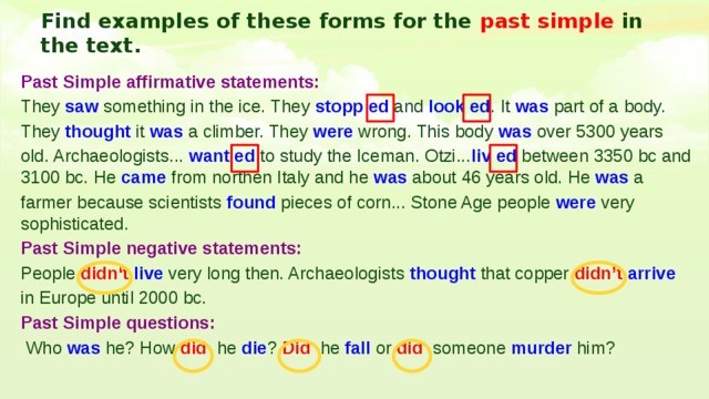 Find examples of these forms for the past simple in the text. Past Simple affirmative statements: They saw something in the ice. They stopp ed and look ed . It was part of a body. They thought it was a climber. They were wrong. This body was over 5300 years old. Archaeologists... want ed to study the Iceman. Otzi... liv ed between 3350 bc and 3100 bc. He came from northen Italy and he was about 46 years old. He was a farmer because scientists found pieces of corn... Stone Age people were very sophisticated. Past Simple negative statements: People didn‘t  live very long then. Archaeologists thought that copper didn’t arrive  in Europe until 2000 bc. Past Simple questions:  Who was he? How did he die ? Did he fall or did someone murder him? 