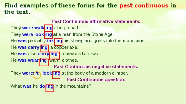 Find examples of these forms for the past continuous in the text. Past Continuous affirmative statements: They were walk ing along a path. They were look ing at a man from the Stone Age. He was probably tak ing his sheep and goats into the mountains. He was carry ing a copper axe. He was also carry ing a bow and arrows. He was wear ing warm clothes. Past Continuous negative statements: They weren‘t look ing at the body of a modern climber. Past Continuous question: What was he do ing in the mountains? 