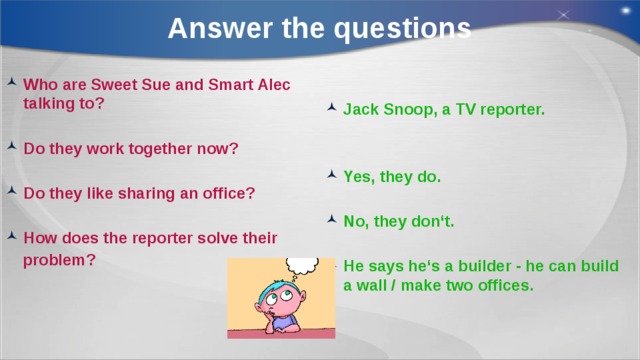 Answer the questions Who are Sweet Sue and Smart Alec talking to? Jack Snoop, a TV reporter.   Do they work together now?   Yes, they do. Do they like sharing an office?   No, they don‘t. How does the reporter solve their   problem? He says he‘s a builder - he can build a wall / make two offices. 