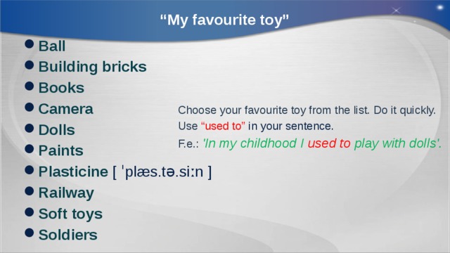 “ My favourite toy” Ball Building bricks Books Camera Dolls Paints Plasticine [ ˈplæs.tə.siːn ] Railway Soft toys Soldiers Choose your favourite toy from the list. Do it quickly. Use “used to” in your sentence. F.e.: 'In my childhood I used to play with dolls'. 