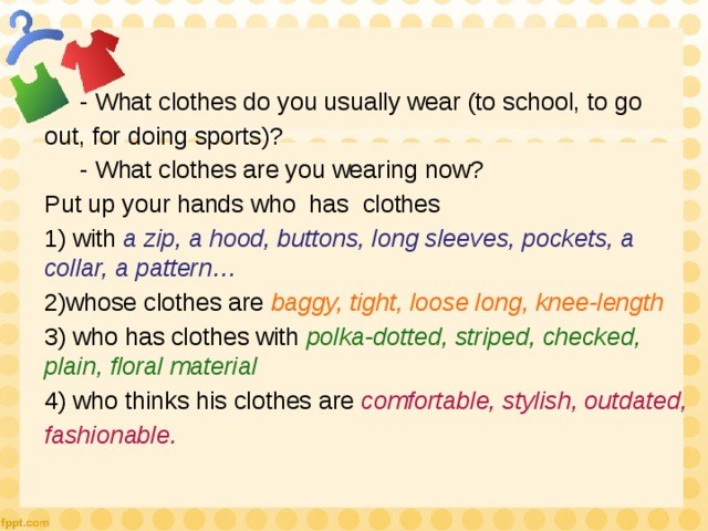  - What clothes do you usually wear (to school, to go out, for doing sports)?  - What clothes are you wearing now? Put up your hands who has clothes 1) with a zip, a hood, buttons, long sleeves, pockets, a collar, a pattern… 2)whose clothes are baggy, tight, loose long, knee-length 3) who has clothes with polka-dotted, striped, checked, plain, floral material 4) who thinks his clothes are comfortable, stylish, outdated, fashionable. 