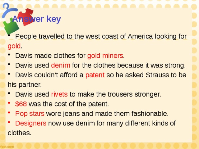 Answer key People travelled to the west coast of America looking for gold . Davis made clothes for gold miners . Davis used denim for the clothes because it was strong. Davis couldn‘t afford a patent so he asked Strauss to be his partner. Davis used rivets to make the trousers stronger. $68 was the cost of the patent. Pop stars wore jeans and made them fashionable. Designers now use denim for many different kinds of clothes. 