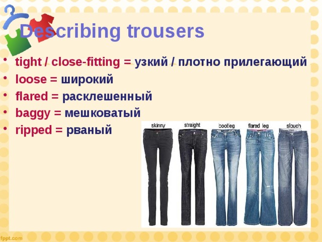Describing trousers tight / close-fitting  = узкий / плотно прилегающий loose = широкий flared = расклешенный baggy  = мешковатый ripped = рваный  