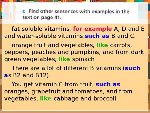  fat-soluble vitamins, for example A, D and E and water-soluble vitamins such as B and C.  orange fruit and vegetables, like carrots, peppers, peaches and pumpkins, and from dark green vegetables, like spinach  There are a lot of different B vitamins ( such a s B2 and B12).  You get vitamin C from fruit, such as oranges, grapefruit and tomatoes, and from vegetables, like cabbage and broccoli. 