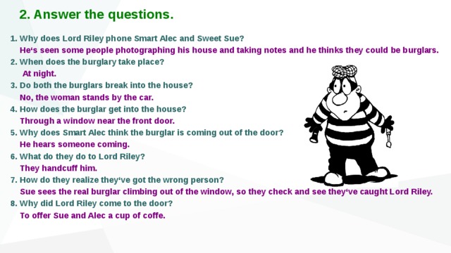 2. Answer the questions. 1. Why does Lord Riley phone Smart Alec and Sweet Sue?  He‘s seen some people photographing his house and taking notes and he thinks they could be burglars. 2. When does the burglary take place?  At night. 3. Do both the burglars break into the house?  No, the woman stands by the car. 4. How does the burglar get into the house?  Through a window near the front door. 5. Why does Smart Alec think the burglar is coming out of the door?  He hears someone coming. 6. What do they do to Lord Riley?  They handcuff him. 7. How do they realize they‘ve got the wrong person?   Sue sees the real burglar climbing out of the window, so they check and see they‘ve caught Lord Riley. 8. Why did Lord Riley come to the door?   To offer Sue and Alec a cup of coffe.    