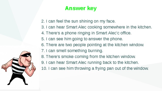 Answer key 2. I can feel the sun shining on my face. 3. I can hear Smart Alec cooking somewhere in the kitchen. 4. There‘s a phone ringing in Smart Alec’c office. 5. I can see him going to answer the phone. 6. There are two people pointing at the kitchen window. 7. I can smell something burning. 8. There‘s smoke coming from the kitchen window. 9. I can hear Smart Alec running back to the kitchen. 10. I can see him throwing a frying pan out of the window. 
