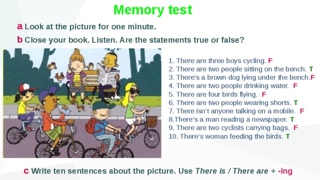 Memory test a Look at the picture for one minute. b Close your book. Listen. Are the statements true or false? 1. There are three boys cycling. F 2. There are two people sitting on the bench. T 3. There‘s a brown dog lying under the bench. F 4. There are two people drinking water. F 5. There are four birds flying. F 6. There are two people wearing shorts. T 7. There isn‘t anyone talking on a mobile. F 8.There‘s a man reading a newspaper. T 9. There are two cyclists carrying bags. F 10. There‘s woman feeding the birds. T c Write ten sentences about the picture. Use There is / There are + -ing 