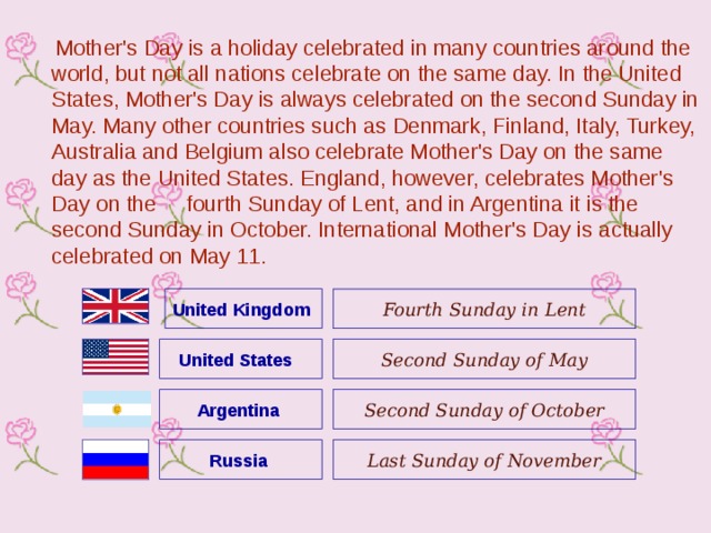  Mother's Day is a holiday celebrated in many countries around the world, but not all nations celebrate on the same day. In the United States, Mother's Day is always celebrated on the second Sunday in May. Many other countries such as Denmark, Finland, Italy, Turkey, Australia and Belgium also celebrate Mother's Day on the same day as the United States. England, however, celebrates Mother's Day on the fourth Sunday of Lent, and in Argentina it is the second Sunday in October. International Mother's Day is actually celebrated on May 11.  United Kingdom  Fourth Sunday in Lent United States  Second Sunday of May Argentina Second Sunday of October Russia Last Sunday of November 