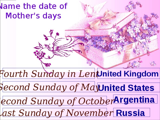 Name the date of Mother's days United Kingdom  Fourth Sunday in Lent Second Sunday of May United States  Argentina Second Sunday of October Russia Last Sunday of November 