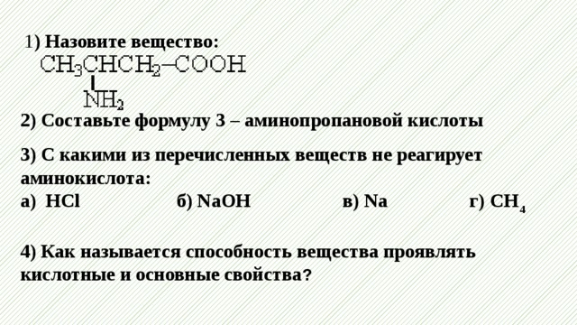 1 ) Назовите вещество:    2) Составьте формулу 3 – аминопропановой кислоты  3) С какими из перечисленных веществ не реагирует аминокислота:  а) HCl б) NaOH в) Na г) CH 4  4) Как называется способность вещества проявлять кислотные и основные свойства ?    
