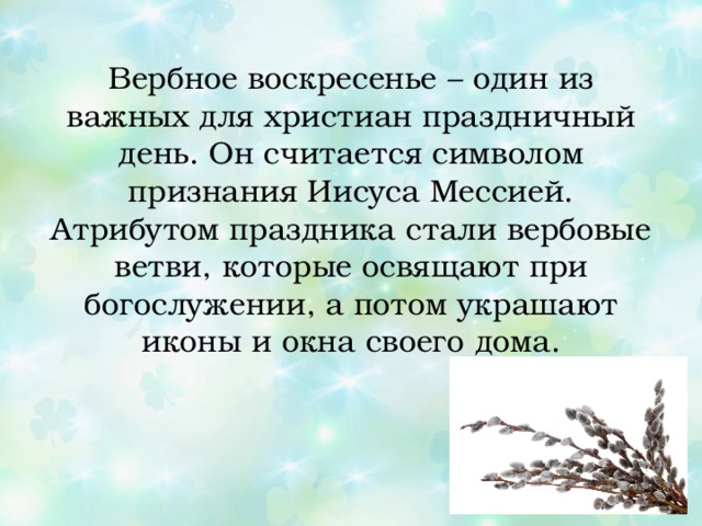 Вербное воскресенье – один из важных для христиан праздничный день. Он считается символом признания Иисуса Мессией. Атрибутом праздника стали вербовые ветви, которые освящают при богослужении, а потом украшают иконы и окна своего дома. 