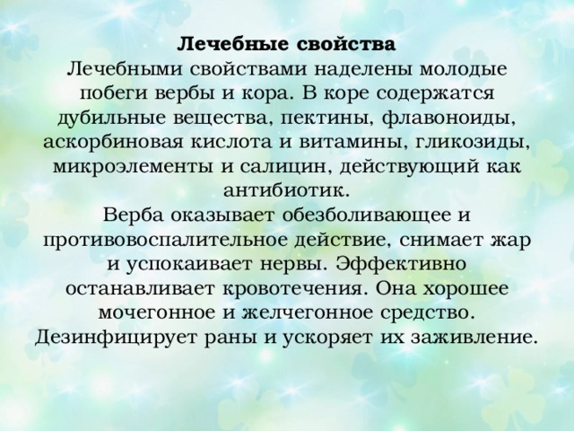 Лечебные свойства  Лечебными свойствами наделены молодые побеги вербы и кора. В коре содержатся дубильные вещества, пектины, флавоноиды, аскорбиновая кислота и витамины, гликозиды, микроэлементы и салицин, действующий как антибиотик.  Верба оказывает обезболивающее и противовоспалительное действие, снимает жар и успокаивает нервы. Эффективно останавливает кровотечения. Она хорошее мочегонное и желчегонное средство. Дезинфицирует раны и ускоряет их заживление.   