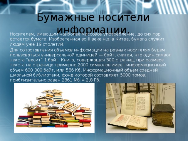 Бумажные носители информации. Носителем, имеющим наиболее массовое употребление, до сих пор остается бумага. Изобретенная во II веке н.э. в Китае, бумага служит людям уже 19 столетий. Для сопоставления объемов информации на разных носителях будем пользоваться универсальной единицей — байт, считая, что один символ текста “весит” 1 байт. Книга, содержащая 300 страниц, при размере текста на странице примерно 2000 символов имеет информационный объем 600 000 байт, или 586 Кб. Информационный объем средней школьной библиотеки, фонд которой составляет 5000 томов, приблизительно равен 2861 Мб = 2,8 Гб. 