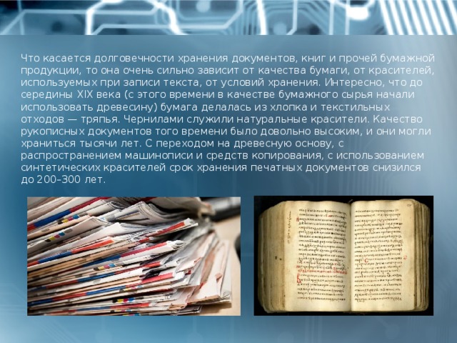 Что касается долговечности хранения документов, книг и прочей бумажной продукции, то она очень сильно зависит от качества бумаги, от красителей, используемых при записи текста, от условий хранения. Интересно, что до середины XIX века (с этого времени в качестве бумажного сырья начали использовать древесину) бумага делалась из хлопка и текстильных отходов — тряпья. Чернилами служили натуральные красители. Качество рукописных документов того времени было довольно высоким, и они могли храниться тысячи лет. С переходом на древесную основу, с распространением машинописи и средств копирования, с использованием синтетических красителей срок хранения печатных документов снизился до 200–300 лет. 