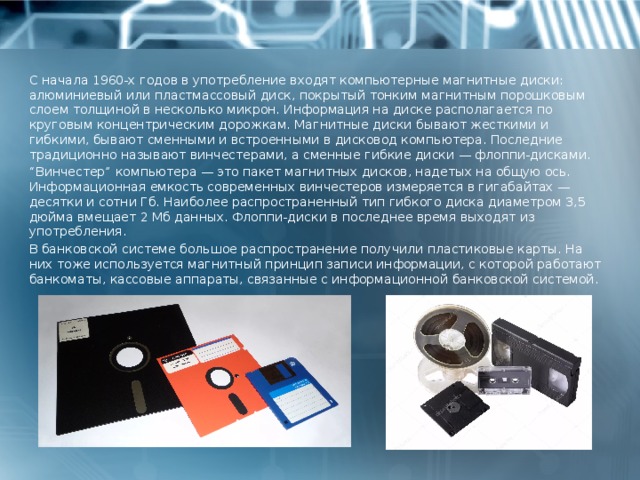 С начала 1960-х годов в употребление входят компьютерные магнитные диски: алюминиевый или пластмассовый диск, покрытый тонким магнитным порошковым слоем толщиной в несколько микрон. Информация на диске располагается по круговым концентрическим дорожкам. Магнитные диски бывают жесткими и гибкими, бывают сменными и встроенными в дисковод компьютера. Последние традиционно называют винчестерами, а сменные гибкие диски — флоппи-дисками. “ Винчестер” компьютера — это пакет магнитных дисков, надетых на общую ось. Информационная емкость современных винчестеров измеряется в гигабайтах — десятки и сотни Гб. Наиболее распространенный тип гибкого диска диаметром 3,5 дюйма вмещает 2 Мб данных. Флоппи-диски в последнее время выходят из употребления. В банковской системе большое распространение получили пластиковые карты. На них тоже используется магнитный принцип записи информации, с которой работают банкоматы, кассовые аппараты, связанные с информационной банковской системой. 