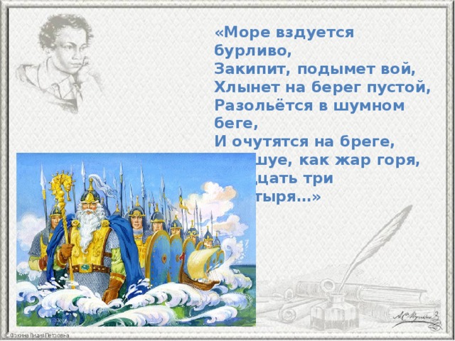 «Море вздуется бурливо,  Закипит, подымет вой,  Хлынет на берег пустой,  Разольётся в шумном беге,  И очутятся на бреге,  В чешуе, как жар горя,  Тридцать три богатыря…» 