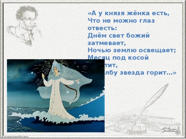 «А у князя жёнка есть,   Что не можно глаз отвесть:  Днём свет божий затмевает,  Ночью землю освещает;  Месяц под косой блестит,  А во лбу звезда горит…» 