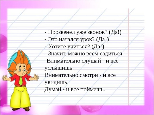 - Прозвенел уже звонок? (Да!)  - Это начался урок? (Да!) - Хотите учиться? (Да!)  - Значит, можно всем садиться!  -Внимательно слушай - и все услышишь. Внимательно смотри - и все увидишь. Думай - и все поймешь.  