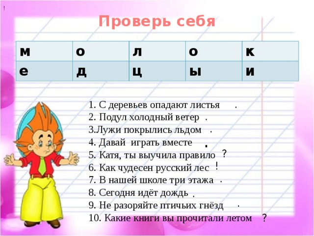 ! Проверь себя   м о е л д о ц к ы и . 1. С деревьев опадают листья 2. Подул холодный ветер 3.Лужи покрылись льдом 4. Давай играть вместе 5. Катя, ты выучила правило 6. Как чудесен русский лес 7. В нашей школе три этажа 8. Сегодня идёт дождь 9. Не разоряйте птичьих гнёзд 10. Какие книги вы прочитали летом . . . ? ! . . . ? 