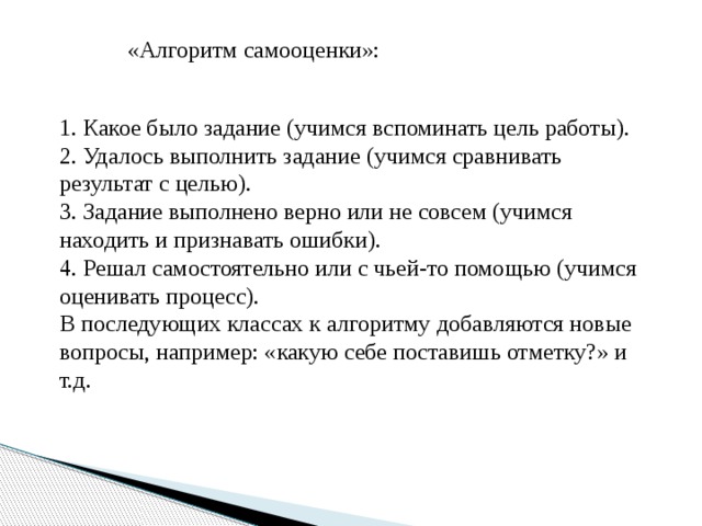 «Алгоритм самооценки»: 1. Какое было задание (учимся вспоминать цель работы). 2. Удалось выполнить задание (учимся сравнивать результат с целью). 3. Задание выполнено верно или не совсем (учимся находить и признавать ошибки). 4. Решал самостоятельно или с чьей-то помощью (учимся оценивать процесс). В последующих классах к алгоритму добавляются новые вопросы, например: «какую себе поставишь отметку?» и т.д. 