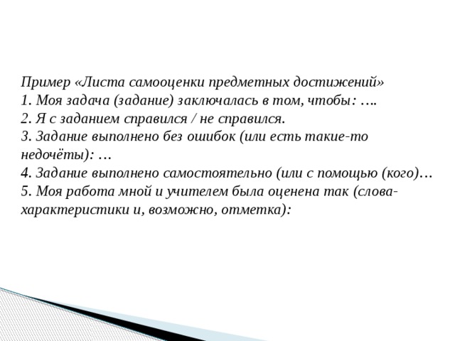 Пример «Листа самооценки предметных достижений» 1. Моя задача (задание) заключалась в том, чтобы: …. 2. Я с заданием справился / не справился. 3. Задание выполнено без ошибок (или есть такие-то недочёты): … 4. Задание выполнено самостоятельно (или с помощью (кого)… 5. Моя работа мной и учителем была оценена так (слова-характеристики и, возможно, отметка): 