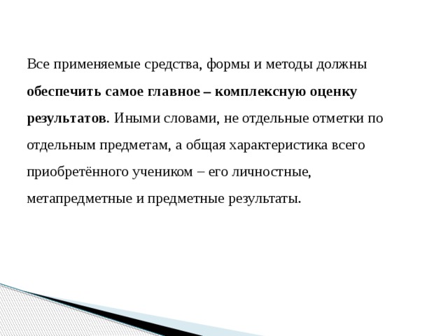 Все применяемые средства, формы и методы должны обеспечить самое главное – комплексную оценку результатов . Иными словами, не отдельные отметки по отдельным предметам, а общая характеристика всего приобретённого учеником – его личностные, метапредметные и предметные результаты. 